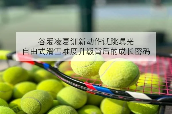谷爱凌夏训新动作试跳曝光 自由式滑雪难度升级背后的成长密码